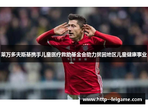 莱万多夫斯基携手儿童医疗救助基金会助力贫困地区儿童健康事业 莱万多夫斯基携手儿童医疗救助基金会助力贫困地区儿童健康事业