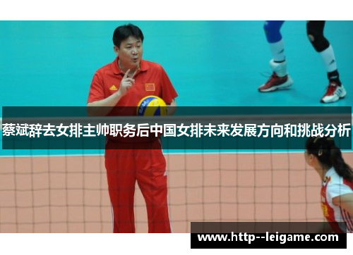 蔡斌辞去女排主帅职务后中国女排未来发展方向和挑战分析