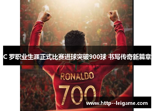 C 罗职业生涯正式比赛进球突破900球 书写传奇新篇章 C 罗职业生涯正式比赛进球突破900球 书写传奇新篇章